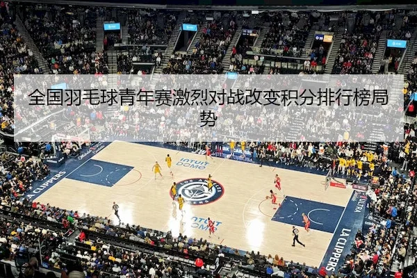 全国羽毛球青年赛激烈对战改变积分排行榜局势